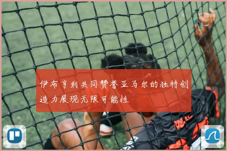 伊布亨利共同赞誉亚马尔的独特创造力展现无限可能性