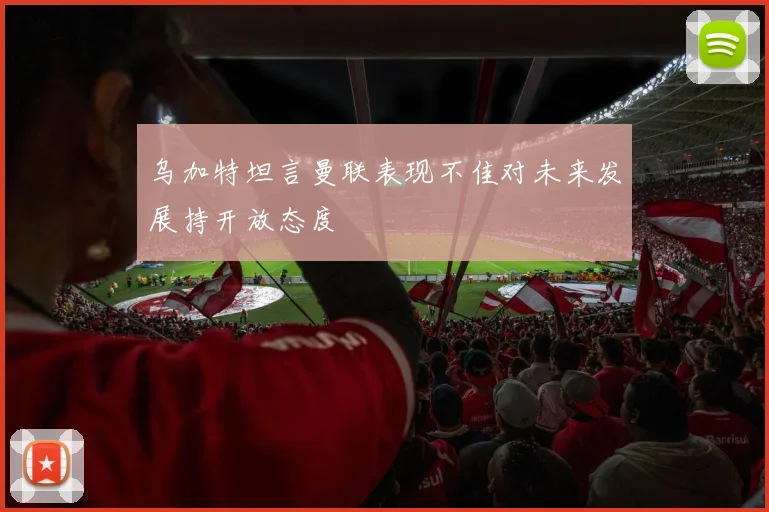 乌加特坦言曼联表现不佳对未来发展持开放态度