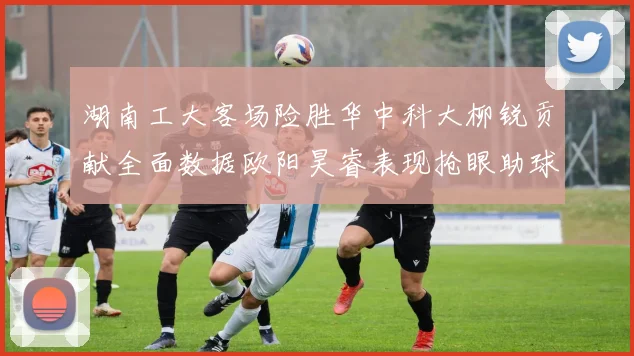 湖南工大客场险胜华中科大柳锐贡献全面数据欧阳昊睿表现抢眼助球队取胜