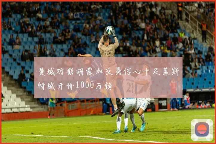 曼城对截胡蒙加交易信心十足莱斯特城开价1000万镑