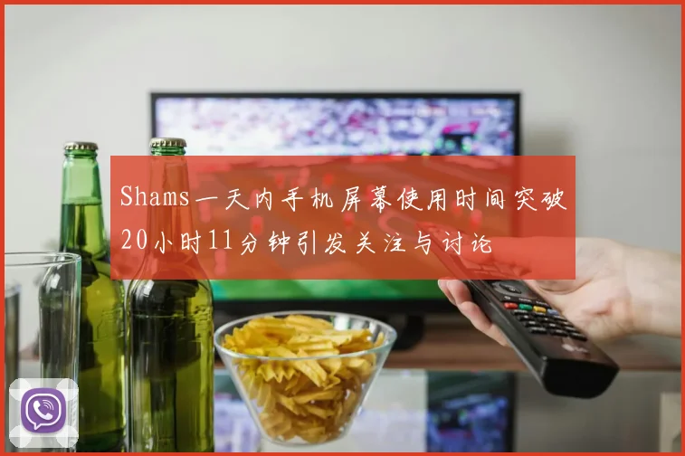 Shams一天内手机屏幕使用时间突破20小时11分钟引发关注与讨论
