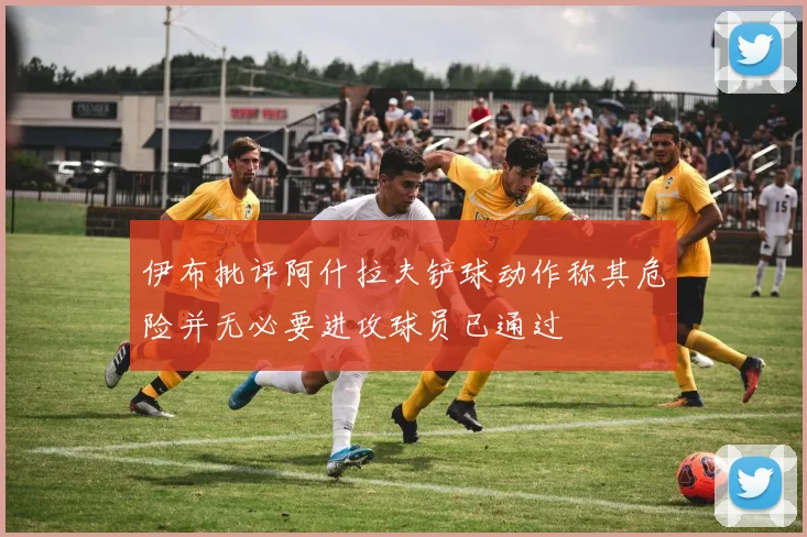 伊布批评阿什拉夫铲球动作称其危险并无必要进攻球员已通过