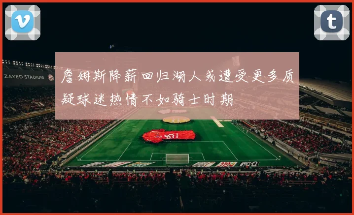 詹姆斯降薪回归湖人或遭受更多质疑球迷热情不如骑士时期