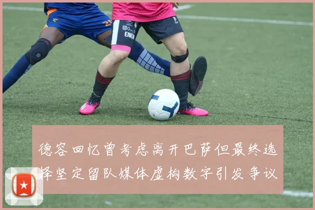 德容回忆曾考虑离开巴萨但最终选择坚定留队媒体虚构数字引发争议