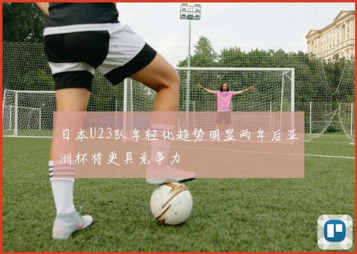 日本U23队年轻化趋势明显两年后亚洲杯将更具竞争力