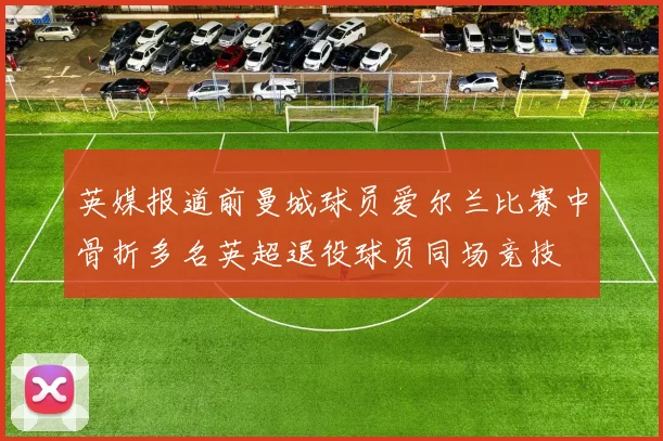 英媒报道前曼城球员爱尔兰比赛中骨折多名英超退役球员同场竞技