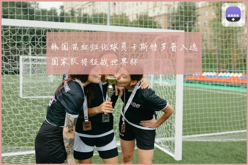 韩国混血归化球员卡斯特罗普入选国家队将征战世界杯