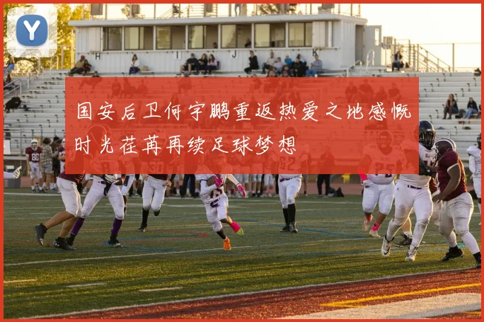 国安后卫何宇鹏重返热爱之地感慨时光荏苒再续足球梦想