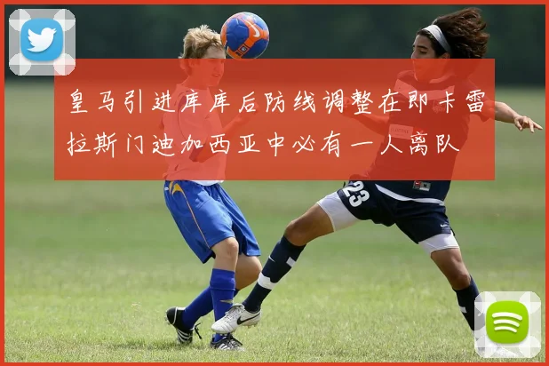 皇马引进库库后防线调整在即卡雷拉斯门迪加西亚中必有一人离队