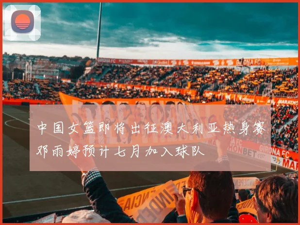 中国女篮即将出征澳大利亚热身赛邓雨婷预计七月加入球队