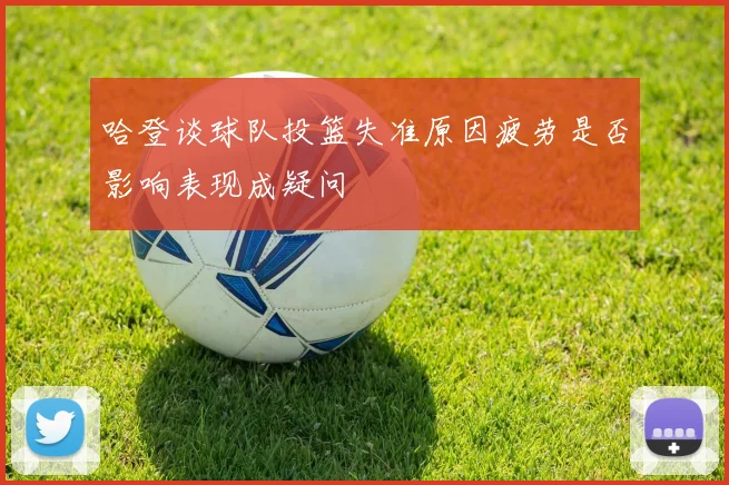 哈登谈球队投篮失准原因疲劳是否影响表现成疑问
