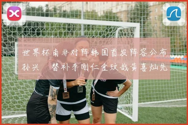 世界杯南非对阵韩国首发阵容公布孙兴慜替补李刚仁金玟哉黄喜灿先发