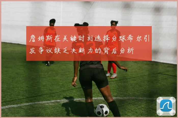 詹姆斯在关键时刻选择分球希尔引发争议缺乏决断力的背后分析