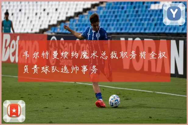 韦尔特曼续约魔术总裁职务将全权负责球队选帅事务