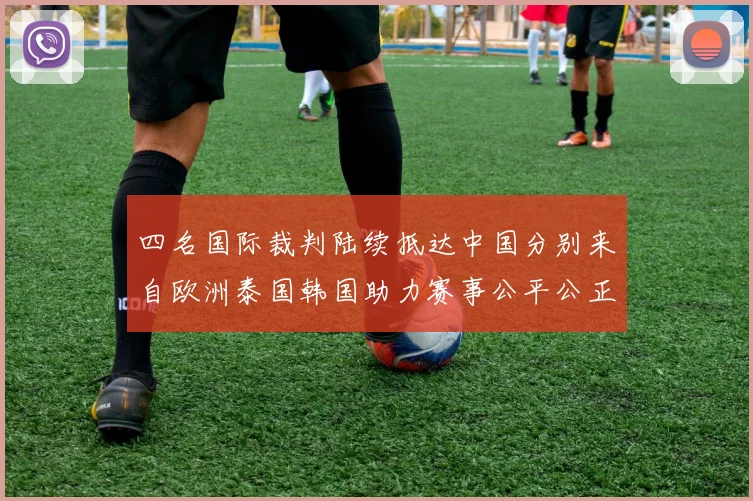 四名国际裁判陆续抵达中国分别来自欧洲泰国韩国助力赛事公平公正
