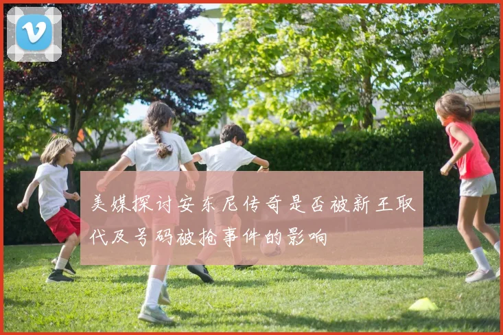 美媒探讨安东尼传奇是否被新王取代及号码被抢事件的影响