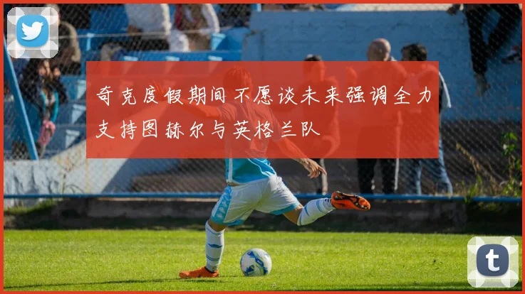 奇克度假期间不愿谈未来强调全力支持图赫尔与英格兰队