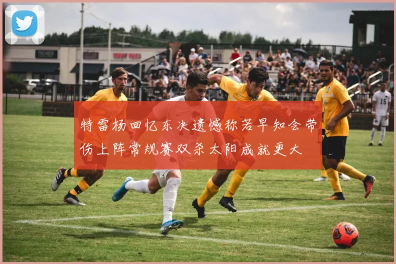特雷杨回忆东决遗憾称若早知会带伤上阵常规赛双杀太阳成就更大