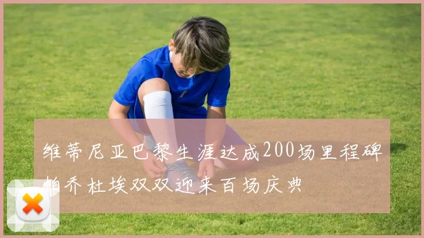 维蒂尼亚巴黎生涯达成200场里程碑帕乔杜埃双双迎来百场庆典
