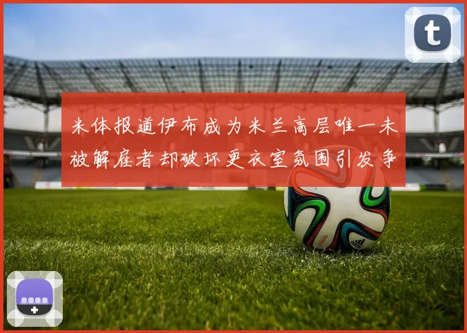 米体报道伊布成为米兰高层唯一未被解雇者却破坏更衣室氛围引发争议