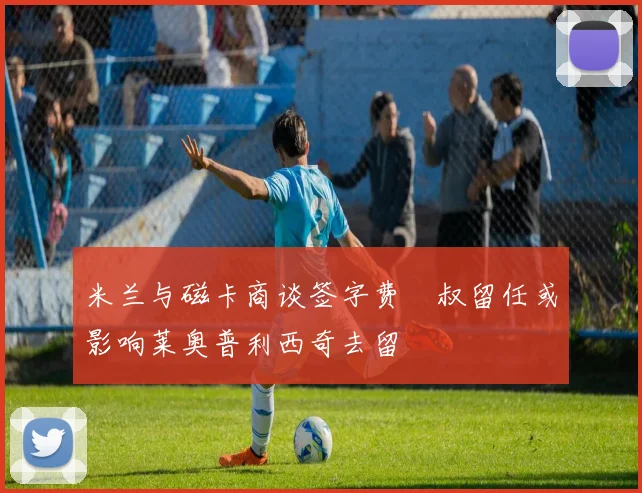 米兰与磁卡商谈签字费囧叔留任或影响莱奥普利西奇去留