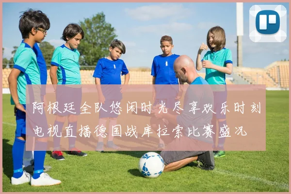 阿根廷全队悠闲时光尽享欢乐时刻电视直播德国战库拉索比赛盛况