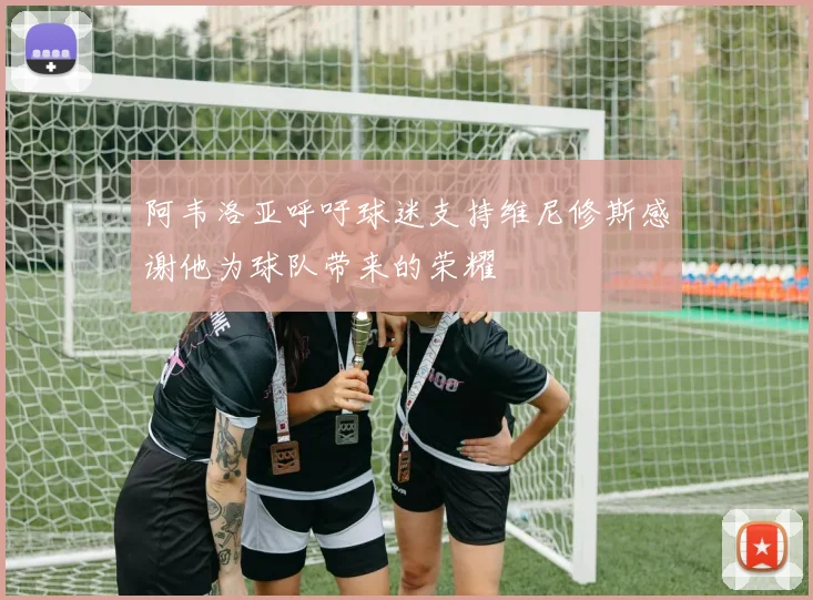 阿韦洛亚呼吁球迷支持维尼修斯感谢他为球队带来的荣耀