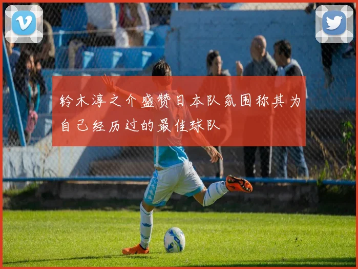 铃木淳之介盛赞日本队氛围称其为自己经历过的最佳球队
