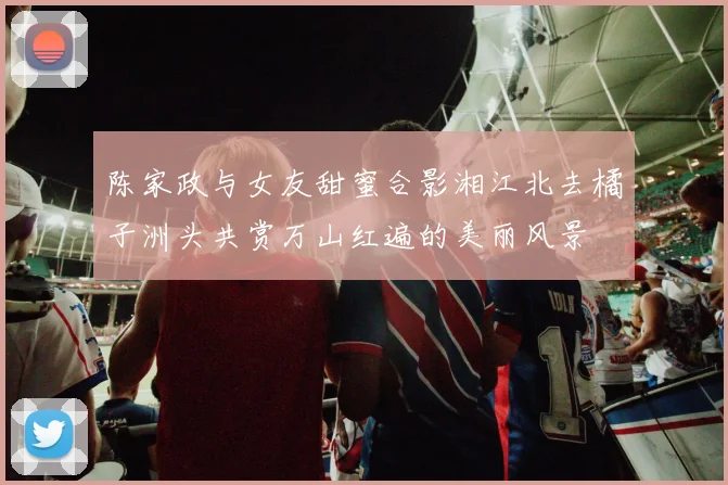 陈家政与女友甜蜜合影湘江北去橘子洲头共赏万山红遍的美丽风景